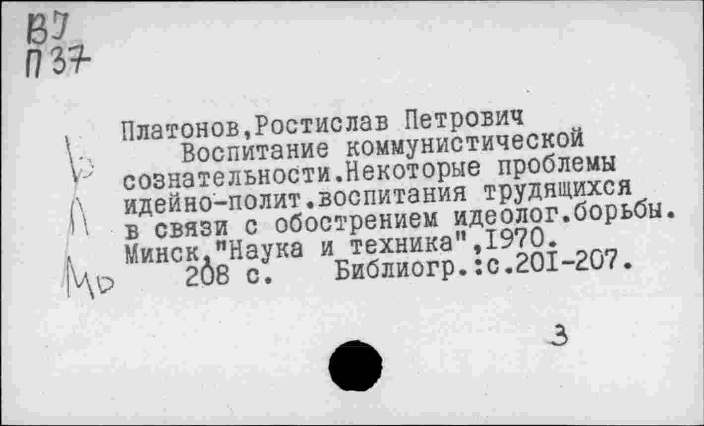 ﻿В7
03?
Платонов,Ростислав Петрович
■ Воспитание коммунистической сознательности.Некоторые проблемы
\ идейно-полит.воспитания трудящихся
' в связи с обострением идеолог.борьбы. Минск."Наука и техника",1970.
Др 208 с.	Библиогр.:с.201-207.